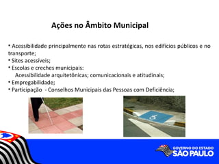 Ações no Âmbito Municipal

• Acessibilidade principalmente nas rotas estratégicas, nos edifícios públicos e no
transporte;
• Sites acessíveis;
• Escolas e creches municipais:
   Acessibilidade arquitetônicas; comunicacionais e atitudinais;
• Empregabilidade;
• Participação - Conselhos Municipais das Pessoas com Deficiência;
 