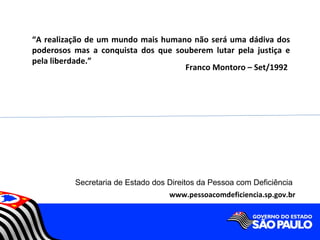 “A realização de um mundo mais humano não será uma dádiva dos
poderosos mas a conquista dos que souberem lutar pela justiça e
pela liberdade.”
                                    Franco Montoro – Set/1992




          Secretaria de Estado dos Direitos da Pessoa com Deficiência
                                   www.pessoacomdeficiencia.sp.gov.br
 