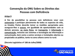 Convenção da ONU Sobre os Direitos das
             Pessoas com Deficiência
Artigo 9
A fim de possibilitar às pessoas com deficiência viver com
autonomia e participar plenamente de todos os aspectos da vida,
os Estados Partes deverão tomar as medidas apropriadas para
assegurar-lhes o acesso, em igualdade de oportunidades com as
demais pessoas, ao meio físico, ao transporte, à informação e
comunicação, inclusive aos sistemas e tecnologias da informação e
comunicação, bem como a outros serviços e instalações abertos ou
propiciados ao público, tanto na zona urbana como na rural.

(Decreto Legislativo nº 186 de Julho/2008)
 