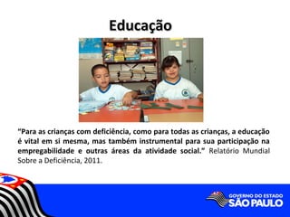 Educação




“Para as crianças com deficiência, como para todas as crianças, a educação
é vital em si mesma, mas também instrumental para sua participação na
empregabilidade e outras áreas da atividade social.” Relatório Mundial
Sobre a Deficiência, 2011.
 