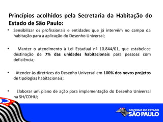 Princípios acolhidos pela Secretaria da Habitação do
Estado de São Paulo:
•   Sensibilizar os profissionais e entidades que já intervêm no campo da
    habitação para a aplicação do Desenho Universal;

•     Manter o atendimento à Lei Estadual nº 10.844/01, que estabelece
    destinação de 7% das unidades habitacionais para pessoas com
    deficiência;

•    Atender às diretrizes do Desenho Universal em 100% dos novos projetos
    de tipologias habitacionais;

•    Elaborar um plano de ação para implementação do Desenho Universal
    na SH/CDHU;
 