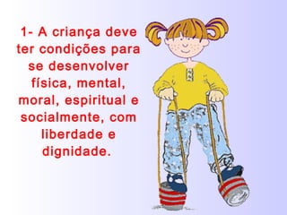 1- A criança deve ter condições para se desenvolver física, mental, moral, espiritual e socialmente, com liberdade e dignidade.   