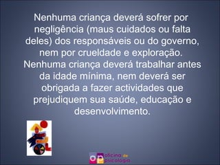 Nenhuma criança deverá sofrer por negligência (maus cuidados ou falta deles) dos responsáveis ou do governo, nem por crueldade e exploração.  Nenhuma criança deverá trabalhar antes da idade mínima, nem deverá ser obrigada a fazer actividades que prejudiquem sua saúde, educação e desenvolvimento. 