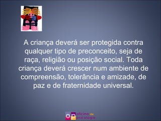 A criança deverá ser protegida contra qualquer tipo de preconceito, seja de raça, religião ou posição social. Toda criança deverá crescer num ambiente de compreensão, tolerância e amizade, de paz e de fraternidade universal. 