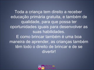 Toda a criança tem direito a receber educação primária gratuita, e também de qualidade, para que possa ter oportunidades iguais para desenvolver as suas habilidades. E como brincar também é uma boa maneira de aprender, as crianças também têm todo o direito de brincar e de se divertir! 