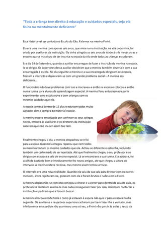 “Toda a criança tem direito á educação e cuidados especiais, seja ela
física ou mentalmente deficiente”


Esta história vai ser contada na Escola do Céu. Falamos na menina Finini.

Ela era uma menina com apenas seis anos, que vivia numa instituição, na vila onde vivia, foi
criada por auxiliares da instituição. Ela tinha atingido os seis anos de idade á três meses atras e
encontrava-se ma altura de ser inscrita na escola da vila onde todas as crianças estudavam.

Era dia 14 de Setembro, quando a auxiliar encarregue de fazer a inscrição da menina na escola,
la se dirigiu. Os superiores desta auxiliar decidiram que a menina também deveria ir com a sua
encarregada á escola. No dia seguinte a menina e a sua encarregada dirigiram-se á escola,
fizeram a inscrição e depararam-se com um grande problema social – A menina era
deficiente…

O funcionário não teve problemas com isso e inscreveu-a então na escola e colocou-a então
numa turma para alunos de aprendizagem especial. A menina ficou entusiasmada por ir
experimentar uma escola nova e com crianças com os
mesmos cuidados que ela.

A escola começa dentro de 15 dias e estavam todos muito
agitados com a compra do material escolar.

A menina estava empolgada por conhecer os seus colegas
novos, embora as auxiliares e os diretores da instituição
saberem que não iria ser assim tao fácil.



Finalmente chegou o dia, a menina despachou-se e foi
para a escola. Quando la chegou reparou que nem todos
os meninos tinham os mesmo cuidados que ela. Achou-se diferente e estranha, incluindo
também um certo medo de ser rejeitada. Até que finalmente chegou o seu professor e se
dirigiu com ela para a sala de ensino especial. Lá se encontrava a sua turma. Ela adoro-a, foi
acolhida bastante bem e imediatamente fez novos amigos, ate que chegou a altura do
intervalo. A menina estava receosa, mas mesmo assim tentou arriscar.

O intervalo era uma nova realidade. Quando ela saiu da sua sala para brincar com os outros
meninos, estes rejeitaram-na, gozaram com ela e foram brutos e rudes com a Finini.

A menina deparando-se com isto começou a chorar e a correr para dentro da sala de aula, os
professores tentaram acalma-la mas nada conseguiram fazer por isso, decidiram contactar a
instituição e pedirem que a fossem buscar.

A menina chorou a noite toda e como já estavam á espera não quis ir para a escola no dia
seguinte. Os auxiliares e respetivos superiores acharam por bem fazer-lhe a vontade, mas
infelizmente este pedido não aconteceu uma só vez, a Finini não quis ir às aulas o resto da
 