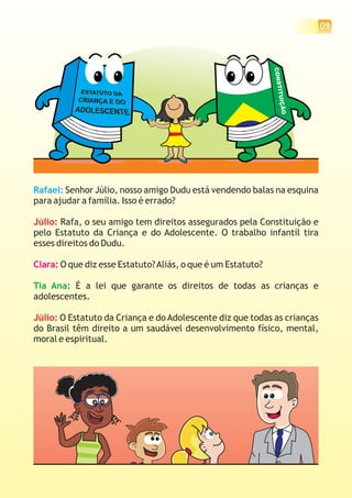 09
Rafael: Senhor Júlio, nosso amigo Dudu está vendendo balas na esquina
para ajudar a família. Isso é errado?
Rafa, o seu amigo tem direitos assegurados pela Constituição e
pelo Estatuto da Criança e do Adolescente. O trabalho infantil tira
esses direitos do Dudu.
O que diz esse Estatuto?Aliás, o que é um Estatuto?
É a lei que garante os direitos de todas as crianças e
adolescentes.
O Estatuto da Criança e do Adolescente diz que todas as crianças
do Brasil têm direito a um saudável desenvolvimento físico, mental,
moral e espiritual.
Júlio:
Júlio:
Clara:
Tia Ana:
CONSTITUIÇÃO
 