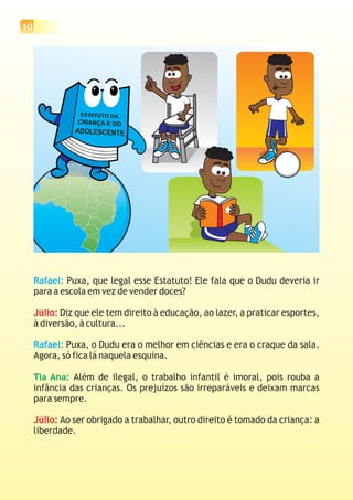 10
Rafael:
Rafael:
Puxa, que legal esse Estatuto! Ele fala que o Dudu deveria ir
para a escola em vez de vender doces?
Diz que ele tem direito à educação, ao lazer, a praticar esportes,
à diversão, à cultura...
Puxa, o Dudu era o melhor em ciências e era o craque da sala.
Agora, só fica lá naquela esquina.
Além de ilegal, o trabalho infantil é imoral, pois rouba a
infância das crianças. Os prejuízos são irreparáveis e deixam marcas
para sempre.
Ao ser obrigado a trabalhar, outro direito é tomado da criança: a
liberdade.
Júlio:
Júlio:
Tia Ana:
 