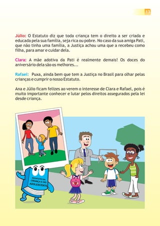 13
Júlio: O Estatuto diz que toda criança tem o direito a ser criada e
educada pela sua família, seja rica ou pobre. No caso da sua amiga Pati,
que não tinha uma família, a Justiça achou uma que a recebeu como
filha, para amar e cuidar dela.
A mãe adotiva da Pati é realmente demais! Os doces do
aniversário dela são os melhores...
Puxa, ainda bem que tem a Justiça no Brasil para olhar pelas
crianças e cumprir o nosso Estatuto.
Ana e Júlio ficam felizes ao verem o interesse de Clara e Rafael, pois é
muito importante conhecer e lutar pelos direitos assegurados pela lei
desde criança.
Clara:
Rafael:
 