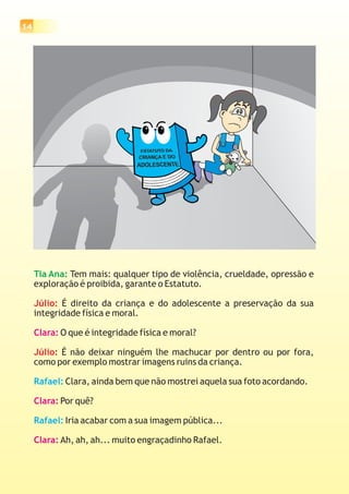 14
Tia Ana: Tem mais: qualquer tipo de violência, crueldade, opressão e
exploração é proibida, garante o Estatuto.
É direito da criança e do adolescente a preservação da sua
integridade física e moral.
O que é integridade física e moral?
É não deixar ninguém lhe machucar por dentro ou por fora,
como por exemplo mostrar imagens ruins da criança.
Clara, ainda bem que não mostrei aquela sua foto acordando.
Por quê?
Iria acabar com a sua imagem pública...
Ah, ah, ah... muito engraçadinho Rafael.
Júlio:
Júlio:
Clara:
Clara:
Clara:
Rafael:
Rafael:
 
