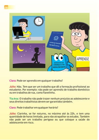 16
Clara:
Clara:
Pode ser aprendiz em qualquer trabalho?
Não. Tem que ser um trabalho que dê a formação profissional ao
estudante. Por exemplo: não pode ser aprendiz de trabalho doméstico
ou em trabalhos de rua, como flanelinha.
O trabalho não pode trazer nenhum prejuízo ao adolescente e
seus direitos trabalhistas devem ser garantidos também.
Pode trabalhar em qualquer horário?
Clarinha, se for noturno, no máximo até às 22h, e tem uma
quantidade de horas limitada, para não atrapalhar os estudos. Também
não pode ser um trabalho perigoso ou que coloque a saúde do
adolescente em risco.
Júlio:
Júlio:
Tia Ana:
estagiário
 