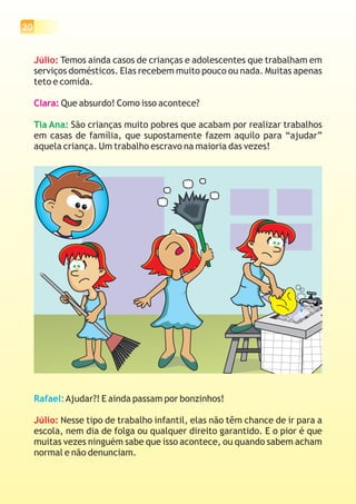 20
Júlio: Temos ainda casos de crianças e adolescentes que trabalham em
serviços domésticos. Elas recebem muito pouco ou nada. Muitas apenas
teto e comida.
Que absurdo! Como isso acontece?
São crianças muito pobres que acabam por realizar trabalhos
em casas de família, que supostamente fazem aquilo para “ajudar”
aquela criança. Um trabalho escravo na maioria das vezes!
Clara:
Tia Ana:
Rafael:Ajudar?! E ainda passam por bonzinhos!
Nesse tipo de trabalho infantil, elas não têm chance de ir para a
escola, nem dia de folga ou qualquer direito garantido. E o pior é que
muitas vezes ninguém sabe que isso acontece, ou quando sabem acham
normal e não denunciam.
Júlio:
 