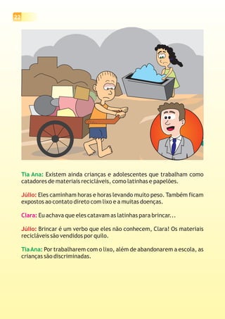 22
Tia Ana:
TiaAna:
Existem ainda crianças e adolescentes que trabalham como
catadores de materiais recicláveis, como latinhas e papelões.
Eles caminham horas e horas levando muito peso. Também ficam
expostos ao contato direto com lixo e a muitas doenças.
Eu achava que eles catavam as latinhas para brincar...
Brincar é um verbo que eles não conhecem, Clara! Os materiais
recicláveis são vendidos por quilo.
Por trabalharem com o lixo, além de abandonarem a escola, as
crianças são discriminadas.
Júlio:
Júlio:
Clara:
 