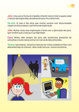 23
Júlio:
Júlio:
Uma outra forma de trabalho infantil muito triste é aquela onde
crianças são exploradas sexualmente para fins comerciais.
O caso é tão sério que muitos turistas mal intencionados
viajam em busca dessa cruel forma de exploração.
Muitas vezes essa exploração é feita com a aprovação dos pais,
que vendem suas crianças e sua dignidade.
Minha mãe sempre diz para não aceitarmos presentes de
estranhos e muito menos entrar em carros de desconhecidos.
Isso mesmo, inclusive é preciso ter muito cuidado ao falar com
desconhecidos na internet, dizer onde mora ou marcar encontros.
Tia Ana:
TiaAna:
Clara:
Quer teclar
comigo?
?
 