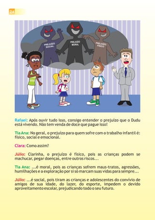 24
Rafael: Após ouvir tudo isso, consigo entender o prejuízo que o Dudu
está vivendo. Não tem venda de doce que pague isso!
No geral, o prejuízo para quem sofre com o trabalho infantil é:
físico, social e emocional.
Como assim?
Clarinha, o prejuízo é físico, pois as crianças podem se
machucar, pegar doenças, entre outros riscos...
...é moral, pois as crianças sofrem maus-tratos, agressões,
humilhações e a exploração por si só marcam suas vidas para sempre...
...é social, pois tiram as crianças e adolescentes do convívio de
amigos de sua idade, do lazer, do esporte, impedem o devido
aproveitamento escolar, prejudicando todo o seu futuro.
TiaAna:
Tia Ana:
Clara:
Júlio:
Júlio:
PREJUÍZO
FÍSICO
PREJUÍZO
SOCIAL
PREJUÍZO
MORAL
 