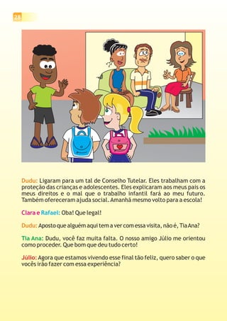 28
Dudu:
Dudu:
Ligaram para um tal de Conselho Tutelar. Eles trabalham com a
proteção das crianças e adolescentes. Eles explicaram aos meus pais os
meus direitos e o mal que o trabalho infantil fará ao meu futuro.
Também ofereceram ajuda social.Amanhã mesmo volto para a escola!
Oba! Que legal!
Aposto que alguém aqui tem a ver com essa visita, não é,TiaAna?
Dudu, você faz muita falta. O nosso amigo Júlio me orientou
como proceder. Que bom que deu tudo certo!
Agora que estamos vivendo esse final tão feliz, quero saber o que
vocês irão fazer com essa experiência?
Clara e Rafael:
Tia Ana:
Júlio:
 