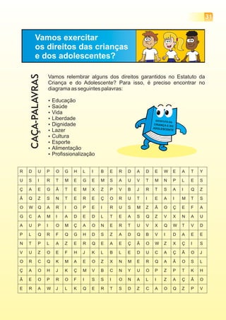 31
Vamos exercitar
os direitos das crianças
e dos adolescentes?
Vamos relembrar alguns dos direitos garantidos no Estatuto da
Criança e do Adolescente? Para isso, é preciso encontrar no
diagrama as seguintes palavras:
Educação
Saúde
Vida
Liberdade
Dignidade
?
?
?
?
?
? Lazer
Cultura
Esporte
Alimentação
Profissionalização
?
?
?
?
CAÇA-PALAVRAS
 