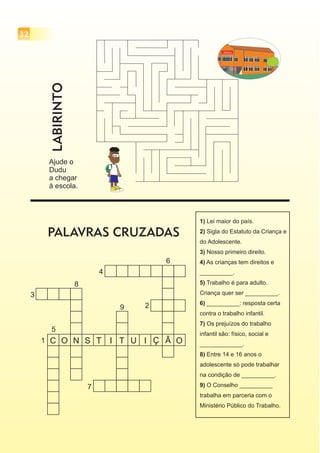 32
Ajude o
Dudu
a chegar
à escola.
ESCOLA
LABIRINTO
PALAVRAS CRUZADAS
C O N S T I T U I Ç Ã O1
2
6
5
8
3
7
4
9
1)
2)
3)
4)
5)
6)
7)
8)
9)
Lei maior do país.
Sigla do Estatuto da Criança e
do Adolescente.
Nosso primeiro direito.
As crianças tem direitos e
__________.
Trabalho é para adulto.
Criança quer ser __________.
__________: resposta certa
contra o trabalho infantil.
Os prejuízos do trabalho
infantil são: físico, social e
_____________.
Entre 14 e 16 anos o
adolescente só pode trabalhar
na condição de __________.
O Conselho __________
trabalha em parceria com o
Ministério Público do Trabalho.
 