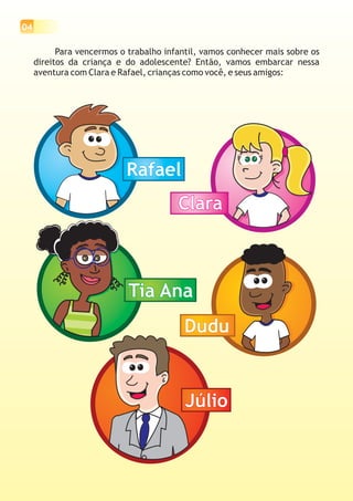 04
Para vencermos o trabalho infantil, vamos conhecer mais sobre os
direitos da criança e do adolescente? Então, vamos embarcar nessa
aventura com Clara e Rafael, crianças como você, e seus amigos:
RafaelRafael
ClaraClara
Tia AnaTia Ana
DuduDudu
JúlioJúlio
 