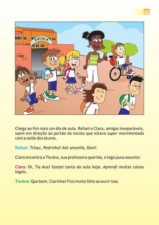 05
ESCOLA
ESCOLA
Chega ao fim mais um dia de aula. Rafael e Clara, amigos inseparáveis,
saem em direção ao portão da escola que estava super movimentada
com a saída dos alunos.
Tchau, Pedrinho! Até amanhã, Dani!
Clara encontra a TiaAna, sua professora querida, e logo puxa assunto:
Oi, Tia Ana! Gostei tanto da aula hoje. Aprendi muitas coisas
legais.
Que bom, Clarinha! Fico muito feliz ao ouvir isso.
Rafael:
Clara:
TiaAna:
 