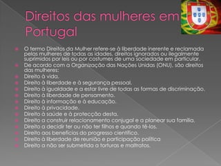    O termo Direitos da Mulher refere-se à liberdade inerente e reclamada
    pelas mulheres de todas as idades, direitos ignorados ou ilegalmente
    suprimidos por leis ou por costumes de uma sociedade em particular.
   De acordo com a Organização das Nações Unidas (ONU), são direitos
    das mulheres:
   Direito à vida.
   Direito à liberdade e à segurança pessoal.
   Direito à igualdade e a estar livre de todas as formas de discriminação.
   Direito à liberdade de pensamento.
   Direito à informação e à educação.
   Direito à privacidade.
   Direito à saúde e à protecção desta.
   Direito a construir relacionamento conjugal e a planear sua família.
   Direito a decidir ter ou não ter filhos e quando tê-los.
   Direito aos benefícios do progresso científico.
   Direito à liberdade de reunião e participação política
   Direito a não ser submetida a torturas e maltratos.
 