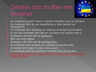    As mulheres podem fazer o mesmo trabalho que os homens.
   As mulheres têm de ser respeitadas e não devem ser
    subjugadas.
   Os mulheres têm de estar ao mesmo nível que os homens;
   A voz das mulheres tem de ser ouvida e ter orgulho em si;
   Mulheres não têm de ser gozadas .
   Têm de estar felizes;
   Mulheres não têm de ser perseguidas ;
   As mulheres não podem ser violadas e sacrificadas;
   A mulher tem fazer a vida como quer ;
   As mulheres deviam ganhar o mesmo que os homens;
   NÓS PRECISAMOS DAS MULHERES PORQUE ELAS FAZEM UMA
    PARTE DE NÓS!
 
