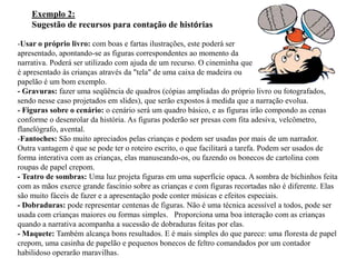 Exemplo 2:
    Sugestão de recursos para contação de histórias

-Usar o próprio livro: com boas e fartas ilustrações, este poderá ser
apresentado, apontando-se as figuras correspondentes ao momento da
narrativa. Poderá ser utilizado com ajuda de um recurso. O cineminha que
é apresentado às crianças através da "tela" de uma caixa de madeira ou
papelão é um bom exemplo.
- Gravuras: fazer uma seqüência de quadros (cópias ampliadas do próprio livro ou fotografados,
sendo nesse caso projetados em slides), que serão expostos à medida que a narração evolua.
- Figuras sobre o cenário: o cenário será um quadro básico, e as figuras irão compondo as cenas
conforme o desenrolar da história. As figuras poderão ser presas com fita adesiva, velcômetro,
flanelógrafo, avental.
-Fantoches: São muito apreciados pelas crianças e podem ser usadas por mais de um narrador.
Outra vantagem é que se pode ter o roteiro escrito, o que facilitará a tarefa. Podem ser usados de
forma interativa com as crianças, elas manuseando-os, ou fazendo os bonecos de cartolina com
roupas de papel crepom.
- Teatro de sombras: Uma luz projeta figuras em uma superfície opaca. A sombra de bichinhos feita
com as mãos exerce grande fascínio sobre as crianças e com figuras recortadas não é diferente. Elas
são muito fáceis de fazer e a apresentação pode conter músicas e efeitos especiais.
- Dobraduras: pode representar centenas de figuras. Não é uma técnica acessível a todos, pode ser
usada com crianças maiores ou formas simples. Proporciona uma boa interação com as crianças
quando a narrativa acompanha a sucessão de dobraduras feitas por elas.
- Maquete: Também alcança bons resultados. E é mais simples do que parece: uma floresta de papel
crepom, uma casinha de papelão e pequenos bonecos de feltro comandados por um contador
habilidoso operarão maravilhas.
 