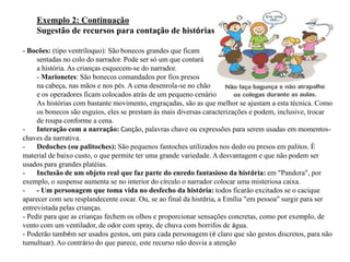 Exemplo 2: Continuação
    Sugestão de recursos para contação de histórias

- Bocões: (tipo ventríloquo): São bonecos grandes que ficam
     sentadas no colo do narrador. Pode ser só um que contará
     a história. As crianças esquecem-se do narrador.
     - Marionetes: São bonecos comandados por fios presos
     na cabeça, nas mãos e nos pés. A cena desenrola-se no chão
     e os operadores ficam colocados atrás de um pequeno cenário
     As histórias com bastante movimento, engraçadas, são as que melhor se ajustam a esta técnica. Como
     os bonecos são esguios, eles se prestam às mais diversas caracterizações e podem, inclusive, trocar
     de roupa conforme a cena.
-    Interação com a narração: Canção, palavras chave ou expressões para serem usadas em momentos-
chaves da narrativa.
-    Dedoches (ou palitoches): São pequenos fantoches utilizados nos dedo ou presos em palitos. É
material de baixo custo, o que permite ter uma grande variedade. A desvantagem e que não podem ser
usados para grandes platéias.
-    Inclusão de um objeto real que faz parte do enredo fantasioso da história: em "Pandora", por
exemplo, o suspense aumenta se no interior do círculo o narrador colocar uma misteriosa caixa.
-    - Um personagem que toma vida no desfecho da história: todos ficarão excitados se o cacique
aparecer com seu resplandecente cocar. Ou, se ao final da história, a Emília "em pessoa" surgir para ser
entrevistada pelas crianças.
- Pedir para que as crianças fechem os olhos e proporcionar sensações concretas, como por exemplo, de
vento com um ventilador, de odor com spray, de chuva com borrifos de água.
- Poderão também ser usados gestos, um para cada personagem (é claro que são gestos discretos, para não
tumultuar). Ao contrário do que parece, este recurso não desvia a atenção
 