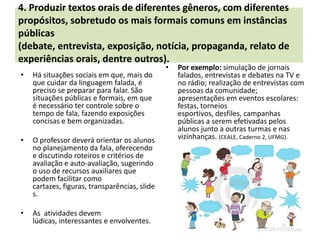4. Produzir textos orais de diferentes gêneros, com diferentes
propósitos, sobretudo os mais formais comuns em instâncias
públicas
(debate, entrevista, exposição, notícia, propaganda, relato de
experiências orais, dentre outros).
                                               •   Por exemplo: simulação de jornais
•   Há situações sociais em que, mais do           falados, entrevistas e debates na TV e
    que cuidar da linguagem falada, é              no rádio; realização de entrevistas com
    preciso se preparar para falar. São            pessoas da comunidade;
    situações públicas e formais, em que           apresentações em eventos escolares:
    é necessário ter controle sobre o              festas, torneios
    tempo de fala, fazendo exposições              esportivos, desfiles, campanhas
    concisas e bem organizadas.                    públicas a serem efetivadas pelos
                                                   alunos junto a outras turmas e nas
•   O professor deverá orientar os alunos          vizinhanças. (CEALE, Caderno 2, UFMG).
    no planejamento da fala, oferecendo
    e discutindo roteiros e critérios de
    avaliação e auto-avaliação, sugerindo
    o uso de recursos auxiliares que
    podem facilitar como
    cartazes, figuras, transparências, slide
    s.

•   As atividades devem
    lúdicas, interessantes e envolventes.
 