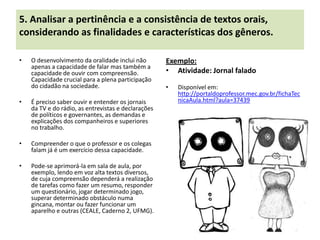 5. Analisar a pertinência e a consistência de textos orais,
considerando as finalidades e características dos gêneros.

•   O desenvolvimento da oralidade inclui não        Exemplo:
    apenas a capacidade de falar mas também a
    capacidade de ouvir com compreensão.             • Atividade: Jornal falado
    Capacidade crucial para a plena participação
    do cidadão na sociedade.                         •   Disponível em:
                                                         http://portaldoprofessor.mec.gov.br/fichaTec
•   É preciso saber ouvir e entender os jornais          nicaAula.html?aula=37439
    da TV e do rádio, as entrevistas e declarações
    de políticos e governantes, as demandas e
    explicações dos companheiros e superiores
    no trabalho.

•   Compreender o que o professor e os colegas
    falam já é um exercício dessa capacidade.

•   Pode-se aprimorá-la em sala de aula, por
    exemplo, lendo em voz alta textos diversos,
    de cuja compreensão dependerá a realização
    de tarefas como fazer um resumo, responder
    um questionário, jogar determinado jogo,
    superar determinado obstáculo numa
    gincana, montar ou fazer funcionar um
    aparelho e outras (CEALE, Caderno 2, UFMG).
 