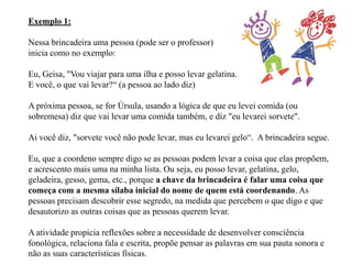 Exemplo 1:

Nessa brincadeira uma pessoa (pode ser o professor)
inicia como no exemplo:

Eu, Geisa, "Vou viajar para uma ilha e posso levar gelatina.
E você, o que vai levar?“ (a pessoa ao lado diz)

A próxima pessoa, se for Úrsula, usando a lógica de que eu levei comida (ou
sobremesa) diz que vai levar uma comida também, e diz "eu levarei sorvete".

Ai você diz, "sorvete você não pode levar, mas eu levarei gelo“. A brincadeira segue.

Eu, que a coordeno sempre digo se as pessoas podem levar a coisa que elas propõem,
e acrescento mais uma na minha lista. Ou seja, eu posso levar, gelatina, gelo,
geladeira, gesso, gema, etc., porque a chave da brincadeira é falar uma coisa que
começa com a mesma sílaba inicial do nome de quem está coordenando. As
pessoas precisam descobrir esse segredo, na medida que percebem o que digo e que
desautorizo as outras coisas que as pessoas querem levar.

A atividade propicia reflexões sobre a necessidade de desenvolver consciência
fonológica, relaciona fala e escrita, propõe pensar as palavras em sua pauta sonora e
não as suas características físicas.
 