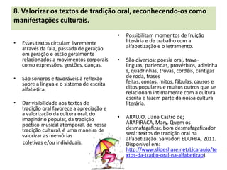8. Valorizar os textos de tradição oral, reconhecendo-os como
manifestações culturais.
                                            •   Possibilitam momentos de fruição
•   Esses textos circulam livremente            literária e de trabalho com a
    através da fala, passada de geração         alfabetização e o letramento.
    em geração e estão geralmente
    relacionados a movimentos corporais     •   São diversos: poesia oral, trava-
    como expressões, gestões, danças.           linguas, parlendas, provérbios, adivinha
                                                s, quadrinhas, trovas, cordéis, cantigas
•   São sonoros e favoráveis à reflexão         de roda, frases
    sobre a língua e o sistema de escrita       feitas, contos, mitos, fábulas, causos e
    alfabética.                                 ditos populares e muitos outros que se
                                                relacionam intimamente com a cultura
                                                escrita e fazem parte da nossa cultura
•   Dar visibilidade aos textos de              literária.
    tradição oral favorece a apreciação e
    a valorização da cultura oral, do
    imaginário popular, da tradição         •   ARAUJO, Liane Castro de;
    poético-musical atemporal, de nossa         ARAPIRACA, Mary. Quem os
    tradição cultural, é uma maneira de         desmafagafizar, bom desmafagafizador
    valorizar as memórias                       será: textos de tradição oral na
                                                alfabetização. Salvador: EDUFBA, 2011.
    coletivas e/ou individuais.                 Disponível em:
                                                http://www.slideshare.net/Licaraujo/te
                                                xtos-da-tradio-oral-na-alfabetizao).
 
