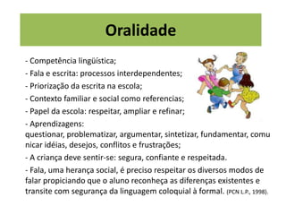 Oralidade
- Competência lingüística;
- Fala e escrita: processos interdependentes;
- Priorização da escrita na escola;
- Contexto familiar e social como referencias;
- Papel da escola: respeitar, ampliar e refinar;
- Aprendizagens:
questionar, problematizar, argumentar, sintetizar, fundamentar, comu
nicar idéias, desejos, conflitos e frustrações;
- A criança deve sentir-se: segura, confiante e respeitada.
- Fala, uma herança social, é preciso respeitar os diversos modos de
falar propiciando que o aluno reconheça as diferenças existentes e
transite com segurança da linguagem coloquial à formal. (PCN L.P., 1998).
 