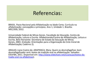 Referencias:
BRASIL. Pacto Nacional pela Alfabetização na idade Certa. Currículo na
alfabetização: concepções e princípios. Ano 1, Unidade 1. Brasília:
MEC/SEB, 2012.

Universidade Federal de Minas Gerais. Faculdade de Educação. Centro de
Alfabetização, Leitura e Escrita. Alfabetizando/Centro de Alfabetização, Leitura e
Escrita. Belo Horizonte: Secretaria de Estado da Educação de Minas
Gerais, 2003. (Coleção: Orientações para a Organização do Ciclo Inicial de
Alfabetização; Caderno 2).

ARAUJO, Liane Castro de; ARAPIRACA, Mary. Quem os desmafagafizar, bom
desmafagafizador será: textos de tradição oral na alfabetização. Salvador:
EDUFBA, 2011. Disponível em: http://www.slideshare.net/Licaraujo/textos-da-
tradio-oral-na-alfabetizao).
 