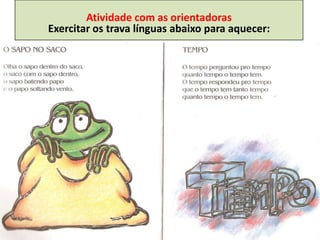 Atividade com as orientadoras
Exercitar os trava línguas abaixo para aquecer:
 