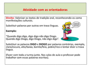 Atividade com as orientadoras

Direito: Valorizar os textos de tradição oral, reconhecendo-os como
manifestações culturais.
Substituir palavras por outras em trava línguas.
Exemplo:
“Quando digo digo, digo digo não digo Diogo.
Quando digo Diogo, digo Diogo, não digo digo”.
Substituir as palavras DIGO e DIOGO por palavras contrárias, exemplo,
claro/escuro, alto/baixo, bonito/feio, pobre/rico e tentar dizer o trava
língua.
(Fazer com toda a turma junto. Nas salas de aula o professor pode
trabalhar com essas palavras escritas).
 