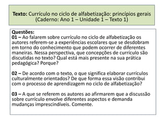 Texto: Currículo no ciclo de alfabetização: princípios gerais
         (Caderno: Ano 1 – Unidade 1 – Texto 1)

Questões:
01 – Ao falarem sobre currículo no ciclo de alfabetização os
autores referem-se a experiências escolares que se desdobram
em torno do conhecimento que podem ocorrer de diferentes
maneiras. Nessa perspectiva, que concepções de currículo são
discutidas no texto? Qual está mais presente na sua prática
pedagógica? Porque?
02 – De acordo com o texto, o que significa elaborar currículos
culturalmente orientados? De que forma essa visão contribui
com o processo de aprendizagem no ciclo de alfabetização?
03 – A que se referem os autores ao afirmarem que a discussão
sobre currículo envolve diferentes aspectos e demanda
mudanças imprescindíveis. Comente.
 