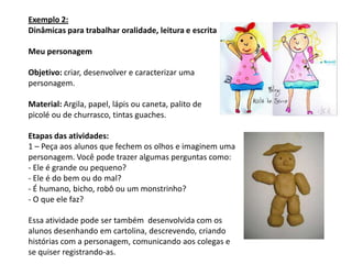 Exemplo 2:
Dinâmicas para trabalhar oralidade, leitura e escrita

Meu personagem

Objetivo: criar, desenvolver e caracterizar uma
personagem.

Material: Argila, papel, lápis ou caneta, palito de
picolé ou de churrasco, tintas guaches.

Etapas das atividades:
1 – Peça aos alunos que fechem os olhos e imaginem uma
personagem. Você pode trazer algumas perguntas como:
- Ele é grande ou pequeno?
- Ele é do bem ou do mal?
- É humano, bicho, robô ou um monstrinho?
- O que ele faz?

Essa atividade pode ser também desenvolvida com os
alunos desenhando em cartolina, descrevendo, criando
histórias com a personagem, comunicando aos colegas e
se quiser registrando-as.
 