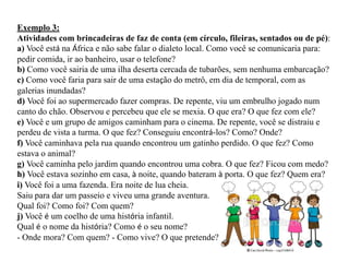 Exemplo 3:
Atividades com brincadeiras de faz de conta (em círculo, fileiras, sentados ou de pé):
a) Você está na África e não sabe falar o dialeto local. Como você se comunicaria para:
pedir comida, ir ao banheiro, usar o telefone?
b) Como você sairia de uma ilha deserta cercada de tubarões, sem nenhuma embarcação?
c) Como você faria para sair de uma estação do metrô, em dia de temporal, com as
galerias inundadas?
d) Você foi ao supermercado fazer compras. De repente, viu um embrulho jogado num
canto do chão. Observou e percebeu que ele se mexia. O que era? O que fez com ele?
e) Você e um grupo de amigos caminham para o cinema. De repente, você se distraiu e
perdeu de vista a turma. O que fez? Conseguiu encontrá-los? Como? Onde?
f) Você caminhava pela rua quando encontrou um gatinho perdido. O que fez? Como
estava o animal?
g) Você caminha pelo jardim quando encontrou uma cobra. O que fez? Ficou com medo?
h) Você estava sozinho em casa, à noite, quando bateram à porta. O que fez? Quem era?
i) Você foi a uma fazenda. Era noite de lua cheia.
Saiu para dar um passeio e viveu uma grande aventura.
Qual foi? Como foi? Com quem?
j) Você é um coelho de uma história infantil.
Qual é o nome da história? Como é o seu nome?
- Onde mora? Com quem? - Como vive? O que pretende?
 