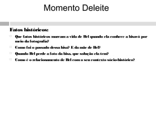 Momento Deleite
Fatos históricos:
 Que fatos históricos marcam a vida de Bel quando ela conhece a bisavó por
meio da fotografia?
 Como foi o passado dessa bisa? E da mãe de Bel?
 Quando Bel perde a foto da bisa, que solução ela tem?
 Como é o relacionamento de Bel como seu contexto sócio-histórico?
 