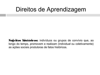 Direitos de Aprendizagem
Sujeitos históricos: indivíduos ou grupos de convívio que, ao
longo do tempo, promovem e realizam (individual ou coletivamente)
as ações sociais produtoras de fatos históricos.
 