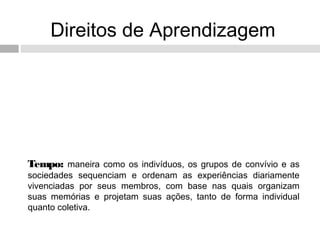 Direitos de Aprendizagem
Tempo: maneira como os indivíduos, os grupos de convívio e as
sociedades sequenciam e ordenam as experiências diariamente
vivenciadas por seus membros, com base nas quais organizam
suas memórias e projetam suas ações, tanto de forma individual
quanto coletiva.
 