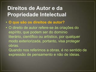 Direitos de Autor e da
 Propriedade Intelectual
• O que são os direitos de autor?
• O direito de autor refere-se às criações do
  espírito, que podem ser do domínio
  literário, científico ou artístico, por qualquer
  modo exteriorizada, portanto, visa proteger
  obras.
  Quando nos referimos a obras, é no sentido de
  expressão de pensamento e não de ideias.
 