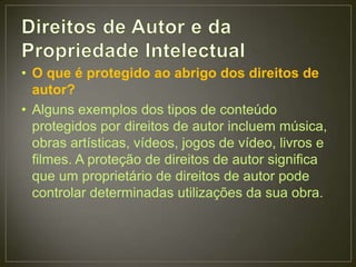 • O que é protegido ao abrigo dos direitos de
  autor?
• Alguns exemplos dos tipos de conteúdo
  protegidos por direitos de autor incluem música,
  obras artísticas, vídeos, jogos de vídeo, livros e
  filmes. A proteção de direitos de autor significa
  que um proprietário de direitos de autor pode
  controlar determinadas utilizações da sua obra.
 