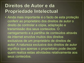 • Ainda mais importante é o facto de esta proteção
  conferir ao proprietário dos direitos de autor o
  direito de controlar a cópia, adaptação e
  transmissão dos seus conteúdos. O
  carregamento e a partilha de conteúdos através
  da internet envolve muitos dos direitos
  exclusivos de um proprietário de direitos de
  autor. A natureza exclusiva dos direitos de autor
  significa que apenas o proprietário pode decidir
  quem realiza estas atividades relativamente aos
  seus conteúdos.
 