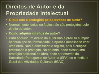 • O que não é protegido pelos direitos de autor?
• Normalmente ideias ou factos não são protegidos pelo
  direito de autor.
• Como adquirir direitos de autor?
• Para adquirir um direito de autor não é preciso cumprir
  nenhum tipo de formalidade, é apenas necessário criar
  uma obra. Não é necessário o registo, pois a criação
  pressupõe a proteção. No entanto, pode existir uma
  proteção adicional da obra, pode ser através da
  Sociedade Portuguesa de Autores (SPA) ou o Instituto
  Geral das Atividades Culturais (IGAC).
 