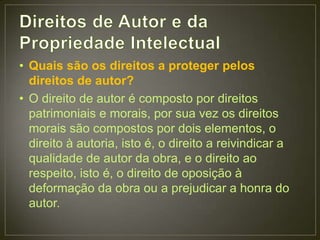 • Quais são os direitos a proteger pelos
  direitos de autor?
• O direito de autor é composto por direitos
  patrimoniais e morais, por sua vez os direitos
  morais são compostos por dois elementos, o
  direito à autoria, isto é, o direito a reivindicar a
  qualidade de autor da obra, e o direito ao
  respeito, isto é, o direito de oposição à
  deformação da obra ou a prejudicar a honra do
  autor.
 