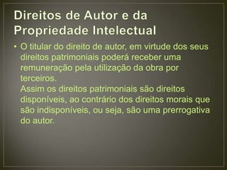 • O titular do direito de autor, em virtude dos seus
  direitos patrimoniais poderá receber uma
  remuneração pela utilização da obra por
  terceiros.
  Assim os direitos patrimoniais são direitos
  disponíveis, ao contrário dos direitos morais que
  são indisponíveis, ou seja, são uma prerrogativa
  do autor.
 