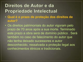 • Qual é o prazo de proteção dos direitos de
  autor?
• Os direitos patrimoniais do autor vigoram pelo
  prazo de 70 anos após a sua morte. Terminado
  este prazo a obra será de domínio público . Será
  também no caso de falecimento do autor que
  não tenha deixado sucessores e autor
  desconhecido, ressalvada a proteção legal aos
  conhecimentos étnicos e tradicionais.
 