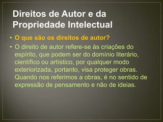 Direitos de Autor e da
Propriedade Intelectual
• O que são os direitos de autor?
• O direito de autor refere-se às criações do
  espírito, que podem ser do domínio literário,
  científico ou artístico, por qualquer modo
  exteriorizada, portanto, visa proteger obras.
  Quando nos referimos a obras, é no sentido de
  expressão de pensamento e não de ideias.
 